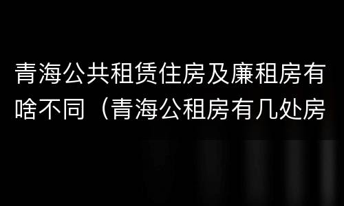 青海公共租赁住房及廉租房有啥不同（青海公租房有几处房源）