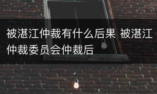 被湛江仲裁有什么后果 被湛江仲裁委员会仲裁后