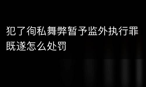 犯了徇私舞弊暂予监外执行罪既遂怎么处罚