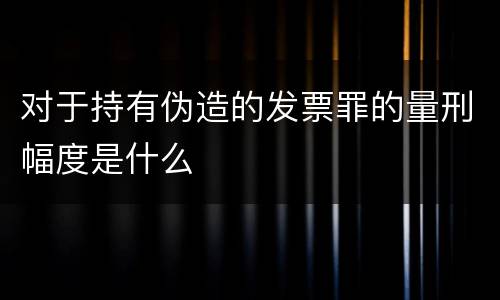 对于持有伪造的发票罪的量刑幅度是什么