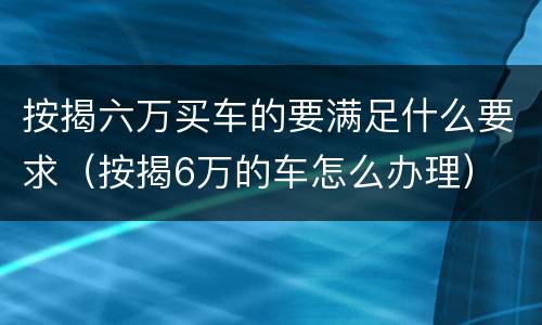 按揭六万买车的要满足什么要求（按揭6万的车怎么办理）