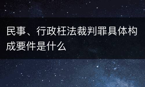民事、行政枉法裁判罪具体构成要件是什么