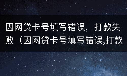 因网贷卡号填写错误，打款失败（因网贷卡号填写错误,打款失败怎么处理）