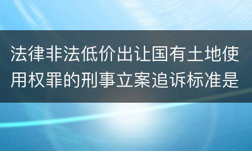 法律非法低价出让国有土地使用权罪的刑事立案追诉标准是怎么规定