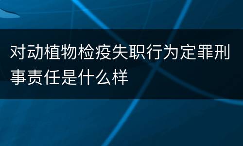 对动植物检疫失职行为定罪刑事责任是什么样