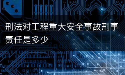 刑法对工程重大安全事故刑事责任是多少