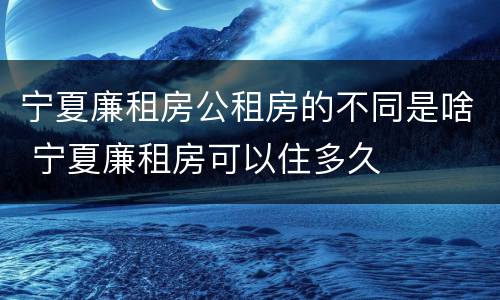 宁夏廉租房公租房的不同是啥 宁夏廉租房可以住多久