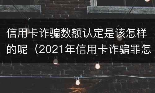 信用卡诈骗数额认定是该怎样的呢（2021年信用卡诈骗罪怎么认定）