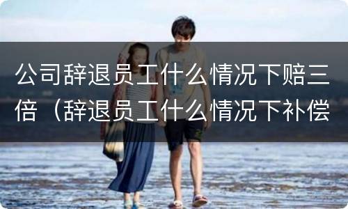 公司辞退员工什么情况下赔三倍（辞退员工什么情况下补偿三倍）