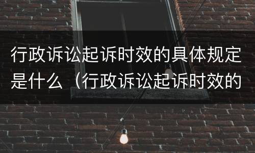 行政诉讼起诉时效的具体规定是什么（行政诉讼起诉时效的具体规定是什么呢）