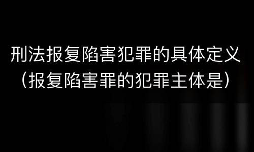 刑法报复陷害犯罪的具体定义（报复陷害罪的犯罪主体是）