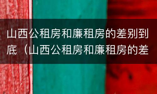 山西公租房和廉租房的差别到底（山西公租房和廉租房的差别到底是什么）