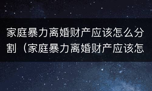 家庭暴力离婚财产应该怎么分割（家庭暴力离婚财产应该怎么分割才合法）