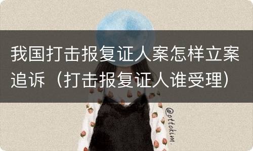 我国打击报复证人案怎样立案追诉（打击报复证人谁受理）