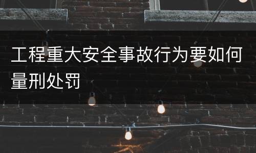 工程重大安全事故行为要如何量刑处罚