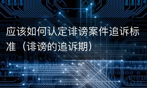 应该如何认定诽谤案件追诉标准（诽谤的追诉期）
