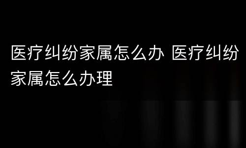 医疗纠纷家属怎么办 医疗纠纷家属怎么办理