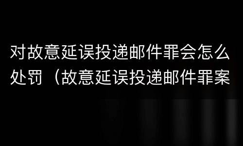 对故意延误投递邮件罪会怎么处罚（故意延误投递邮件罪案例）