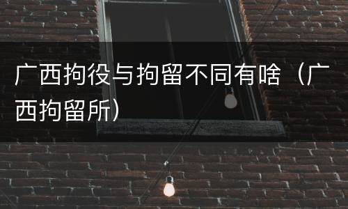 广西拘役与拘留不同有啥（广西拘留所）