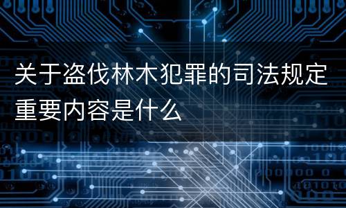 关于盗伐林木犯罪的司法规定重要内容是什么