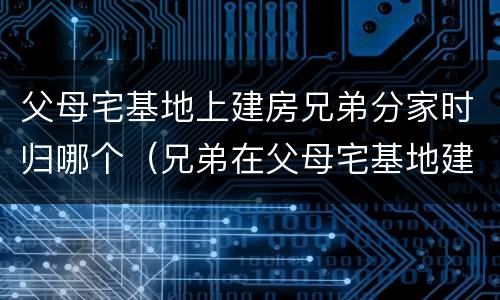 父母宅基地上建房兄弟分家时归哪个（兄弟在父母宅基地建房可以分割吗）