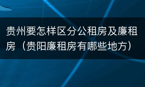 贵州要怎样区分公租房及廉租房（贵阳廉租房有哪些地方）