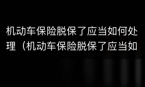 机动车保险脱保了应当如何处理（机动车保险脱保了应当如何处理呢）