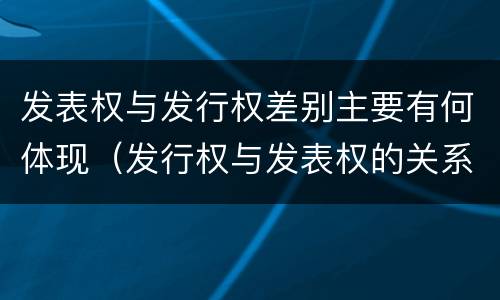 发表权与发行权差别主要有何体现（发行权与发表权的关系）