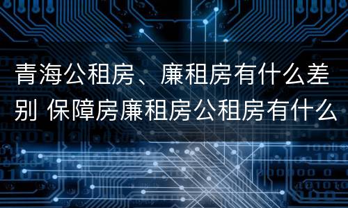 青海公租房、廉租房有什么差别 保障房廉租房公租房有什么区别