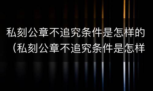 私刻公章不追究条件是怎样的（私刻公章不追究条件是怎样的处罚）