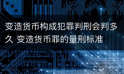 变造货币构成犯罪判刑会判多久 变造货币罪的量刑标准