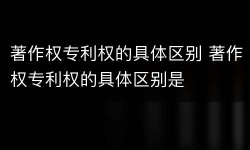 著作权专利权的具体区别 著作权专利权的具体区别是