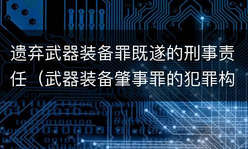 遗弃武器装备罪既遂的刑事责任（武器装备肇事罪的犯罪构成）