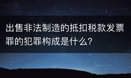 出售非法制造的抵扣税款发票罪的犯罪构成是什么？