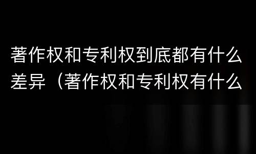 著作权和专利权到底都有什么差异（著作权和专利权有什么区别）