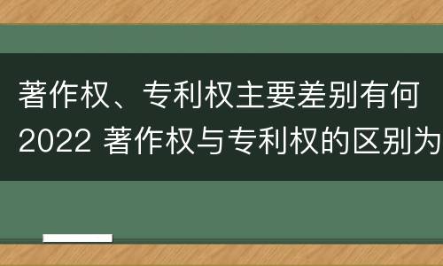 著作权、专利权主要差别有何2022 著作权与专利权的区别为