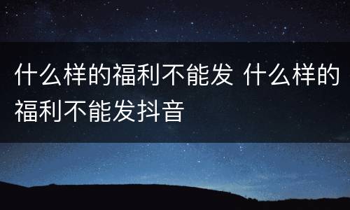 什么样的福利不能发 什么样的福利不能发抖音
