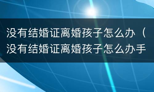 没有结婚证离婚孩子怎么办（没有结婚证离婚孩子怎么办手续）