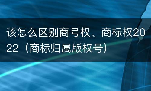 该怎么区别商号权、商标权2022（商标归属版权号）