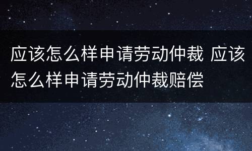 应该怎么样申请劳动仲裁 应该怎么样申请劳动仲裁赔偿