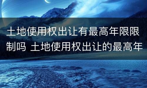 土地使用权出让有最高年限限制吗 土地使用权出让的最高年限是多少