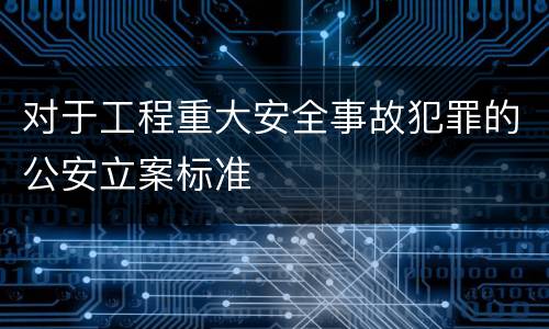对于工程重大安全事故犯罪的公安立案标准