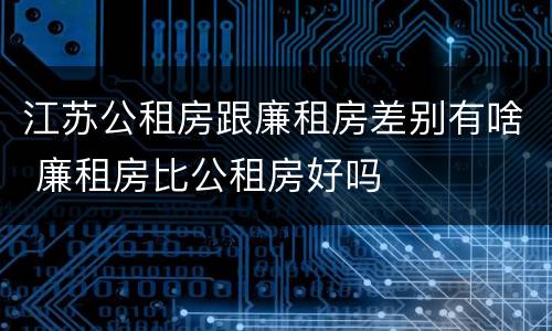 江苏公租房跟廉租房差别有啥 廉租房比公租房好吗