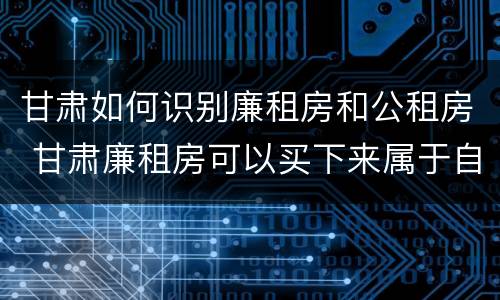 甘肃如何识别廉租房和公租房 甘肃廉租房可以买下来属于自己吗