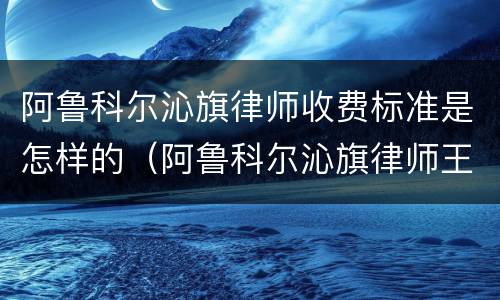 阿鲁科尔沁旗律师收费标准是怎样的（阿鲁科尔沁旗律师王继伟）