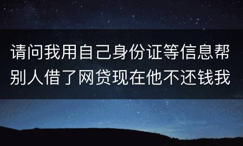请问我用自己身份证等信息帮别人借了网贷现在他不还钱我该怎么做