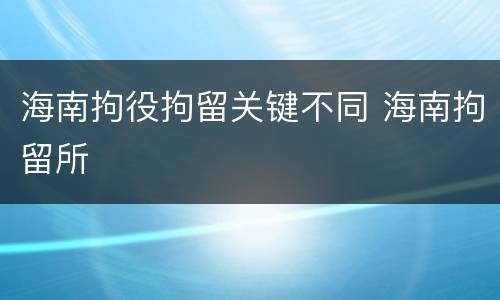 海南拘役拘留关键不同 海南拘留所