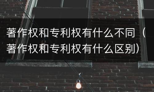 著作权和专利权有什么不同（著作权和专利权有什么区别）