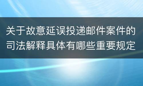 关于故意延误投递邮件案件的司法解释具体有哪些重要规定