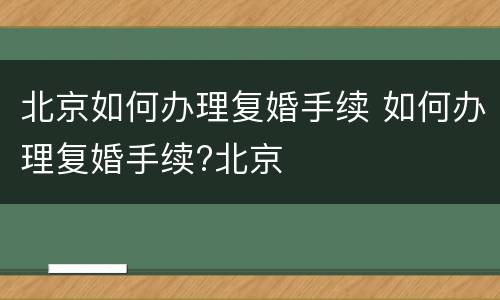 北京如何办理复婚手续 如何办理复婚手续?北京